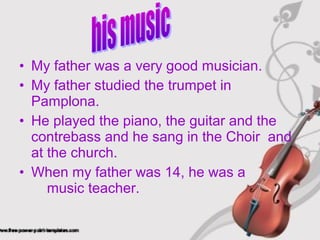 • My father was a very good musician.
• My father studied the trumpet in
Pamplona.
• He played the piano, the guitar and the
contrebass and he sang in the Choir and
at the church.
• When my father was 14, he was a
music teacher.
 