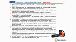 3 Descrição e identificação dos riscos – Moto Serra
 Verificar o local de trabalho, o objeto de corte e a direção de corte. Se houver obstáculo,
remova-o;
 Nunca comece a cortar até que você tenha uma área de trabalho clara, com base
segura e uma rota de fuga planejada a partir da queda da árvore;
 Tenha cuidado e mantenha os transeuntes e os animais fora da área de trabalho, cuja
distância é de 2,5 vezes a do objeto de corte;
 Inspecione a máquina para verificar peças desgastadas, soltas ou danificadas;
 Nunca opere uma máquina danificada, incorretamente ajustada, ou que não estiver
completamente e firmemente montada;
 Certifique-se que a motosserra para o seu movimento quando o gatilho do controle de
aceleração for liberado;
 Sempre segure a máquina firmemente com ambas as mãos quando o motor estiver em
funcionamento. Use firmemente com o polegar e os dedos circundando as alças;
 Mantenha todas as partes do seu corpo longe da máquina quando o motor estiver
funcionando; Antes de dar a partida, certifique-se de que a motosserra não está em
contato com nada;
 Mantenha as alças secas, limpas e livres de mistura de óleo ou combustível;
 Nunca toque o silenciador, a vela de ignição ou quaisquer outras partes metálicas do
motor enquanto ele estiver em funcionamento ou imediatamente após sua parada;
 Mantenha cuidado extremo ao cortar arbustos pequenos e mudas porque o material fino
pode prender na motosserra e ser ricocheteado na sua direção ou tirá-lo do seu
equilíbrio;
 Quando cortar um galho que está tensionado, esteja alerta e tome cuidado para não ser
atingido quando este galho se soltar;
 Verifique se a árvore tem galhos mortos que poderiam cair durante o corte;
 Sempre desligue o motor antes de colocá-lo para baixo.
 