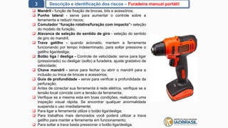 3 Descrição e identificação dos riscos – Furadeira manual portátil
 Mandril - função de fixação de brocas, bits e acessórios;
 Punho lateral - serve para aumentar o controle sobre a
ferramenta e reduzir riscos;
 Comutador “furação rotativa/furação com impacto”- seleção
do modelo de furação;
 Alavanca de seleção do sentido de giro - seleção do sentido
de giro do mandril;
 Trava gatilho - quando acionado, mantem a ferramenta
funcionando por tempo indeterminado, para soltar pressione o
gatilho liga/desliga;
 Botão liga / desliga - Controle de velocidade: serve para ligar
(pressionado) ou desligar (solto) a furadeira, ajuste gradativo de
velocidade;
 Chave mandril - serve para fechar ou abrir o mandril para a
inclusão ou troca de brocas e acessórios;
 Guia de profundidade - serve para verificar a profundidade da
perfuração;
 Antes de conectar sua ferramenta à rede elétrica, verifique se a
tensão local coincide com a tensão da ferramenta;
 Verifique se a mesma esta em boas condições, realizando uma
inspeção visual rápida. Se encontrar qualquer anormalidade
suspenda o uso imediatamente;
 Para ligar a ferramenta utilize o botão liga/desliga;
 Para trabalhos mais demorados você poderá utilizar a trava
gatilho para manter a ferramenta em funcionamento;
 Para soltar a trava basta pressionar o botão liga/desliga.
 