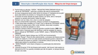 3 Descrição e identificação dos riscos – Máquina de limpa tanque
 Feche todas as válvulas: “SAÍDA”, “REGISTRO PARA DRENAR ÁGUA” e a
válvula de “ENTRADA” - para que o produto não saia do equipamento;
 As duas mangueiras devem estar dentro do tanque. A “mangueira de sucção”
deve estar dentro do produto e a “mangueira de esguicho” fora;
 O produto irá entrar através da parte superior, por tanto, abra o manípulo
superior no sentido anti-horário. Utilize as mãos;
 Também com as mãos, tire o visor e o anel de vedação;
 Sem os componentes superiores, coloque o produto no equipamento;
 O filtro deve estar completo no (*nível). Com a válvula de “ENTRADA” aberta,
o produto irá passar para o filtro, onde, também, deve estar completo;
 Coloque os anéis de vedação e o visor;
 Coloque a tampa e feche o manípulo girando-o sentido horário. OBS: Não
aperte muito o manípulo para não danificar o anél de vedação do mesmo;
 Abra a válvula de “ENTRADA” e a de “SAÍDA”, deixe o “REGISTRO PARA
DRENAR
 ÁGUA” fechado. Agora coloque seu ULITEC em funcionamento;
 Quando “Pausar”: Como foi dito anteriormente, o processo de limpeza precisa
repetir em média 4x. O fim de cada sessão acontecerá quando o elemento
ficar saturado de sujeira ou quando o vacuômetro indicar acima de 4kg. Isso
valerá para ambos os vacuômetro e motores;
 “MANUTENÇÃO” como fazer a limpeza e a substituição dos elementos
filtrantes;
 Quando Encerrar: O fim da limpeza será quando não houver mais sujeira no
elemento do GV 2 ou quando constatar que não há sujeira no tanque através
do tato e da visão.
 