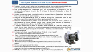 3 Descrição e identificação dos riscos - Esmeril de bancada
 Posicione o moto esmeril sobre uma bancada de material não condutor de eletricidade, que
possua uma estrutura firme e não apresente riscos de mover-se durante o seu uso;
 Fixe o moto esmeril com 4 parafusos de 5 mm de diâmetro e no mínimo 40 mm de
comprimento, perfurando o centro das 4 ventosas de borracha localizadas na base do
equipamento;
 Insira a arruela de pressão e, posteriormente, a arruela chata nos 2 parafusos que deverão
fixar a base esquerda de apoio da peça;
 Posicione a base esquerda de apoio da peça de acordo com o manual e insira os dois
parafusos nos orifícios do protetor do rebolo, apertando-os firmemente;
 Posicione a calha móvel do protetor ocular de acordo com o manual, insira o parafuso na
parte superior da mesma. Na parte inferior, insira a arruela chata, a arruela de pressão e a
porca, na respectiva sequência. - Aperte firmemente o conjunto;
 A distância entre a base de apoio da peça e o rebolo deve ser de 2 a 4 mm. Sempre que o
rebolo diminuir o seu diâmetro em função do desgaste provocado pelo uso, deve-se afrouxar
os 2 parafusos e ajustar o conjunto novamente, a fim de que a distância de 2 a 4 mm seja
sempre respeitada;
 Insira a arruela chata no parafuso de cabeça “fenda de ponta cruzada”
que devera fixar o protetor ocular contra faíscas;
 Insira o parafuso com a arruela chata na calha esquerda, passando pelo
centro do protetor ocular contra faíscas. Após isso, insira a arruela de pressão
e a porca na outra extremidade da calha;
 Aperte firmemente o conjunto;
 Repita a mesma operação para fixar o protetor ocular contra faíscas na calha
Direita;
 Remova a tampa do protetor do rebolo;
 Remova a porca de rosca inversa do eixo central, girando-a no sentido horário. Utilize uma
chave para parafusos hexagonais (sextavados) de 19 mm.
 OBS: Nunca trabalhe sem as proteções de segurança fornecidas pelo fabricante.
 