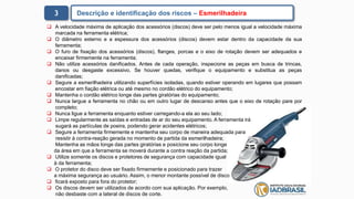  A velocidade máxima de aplicação dos acessórios (discos) deve ser pelo menos igual a velocidade máxima
marcada na ferramenta elétrica;
 O diâmetro externo e a espessura dos acessórios (discos) devem estar dentro da capacidade da sua
ferramenta;
 O furo de fixação dos acessórios (discos), flanges, porcas e o eixo de rotação devem ser adequados e
encaixar firmemente na ferramenta;
 Não utilize acessórios danificados. Antes de cada operação, inspecione as peças em busca de trincas,
danos ou desgaste excessivo. Se houver quedas, verifique o equipamento e substitua as peças
danificadas;
 Segure a esmerilhadeira utilizando superfícies isoladas, quando estiver operando em lugares que possam
encostar em fiação elétrica ou até mesmo no cordão elétrico do equipamento;
 Mantenha o cordão elétrico longe das partes giratórias do equipamento;
 Nunca largue a ferramenta no chão ou em outro lugar de descanso antes que o eixo de rotação pare por
completo;
 Nunca ligue a ferramenta enquanto estiver carregando-a ela ao seu lado;
 Limpe regularmente as saídas e entradas de ar do seu equipamento. A ferramenta irá
sugará as partículas de poeira, podendo gerar acidentes elétricos;
 Segure a ferramenta firmemente e mantenha seu corpo de maneira adequada para
resistir à contra-reação gerada no momento de partida da esmerilhadeira;
Mantenha as mãos longe das partes giratórias e posicione seu corpo longe
da área em que a ferramenta se moverá durante a contra reação da partida;
 Utilize somente os discos e protetores de segurança com capacidade igual
à da ferramenta;
 O protetor do disco deve ser fixado firmemente e posicionado para trazer
a máxima segurança ao usuário. Assim, o menor montante possível de disco
 ficará exposto para fora do protetor;
 Os discos devem ser utilizados de acordo com sua aplicação. Por exemplo,
não desbaste com a lateral de discos de corte.
3 Descrição e identificação dos riscos – Esmerilhadeira
 