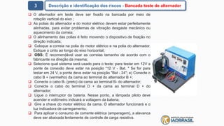 3 Descrição e identificação dos riscos - Bancada teste de alternador
 O alternador em teste deve ser fixado na bancada por meio de
rotação vertical do eixo ;
 As polias do alternador e do motor elétrico devem estar perfeitamente
alinhadas, para evitar problemas de vibração desgaste mecânico ou
aquecimento da correia;
 O alinhamento das polias é feito movendo o dispositivo de fixação no
direção indicada;
 Coloque a correia na polia do motor elétrico e na polia do alternador.
Estique o cinto ao longo do eixo horizontal;
 OBS: É recomendável usar as correias tamanho de acordo com o
fabricante na direção da mesma;
 Selecione qual sistema será usado para o teste: para testar em 12V a
ponte de conexão deve estar na posição “12 V - Bat. " Se for para
testar em 24 V, a ponte deve estar na posição "Bat - 24"; e) Conecte o
cabo B + (vermelho) da cama ao terminal do alternador B +;
 Conecte o cabo B- (preto) da cama ao terminal B- do alternador;
 Conecte o cabo do terminal D + da cama ao terminal D + do
alternador;
 Ligue o interruptor da bateria. Nesse ponto, a lâmpada piloto deve
acender e voltímetro indicará a voltagem da bateria;
 Gire a chave do motor elétrico da cama. O alternador funcionará e o
luz indicadora de carregamento;
 Para aplicar o consumo de corrente elétrica (amperagem), a alavanca
deve ser abaixada lentamente de controle de carga resistiva.
 