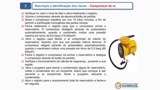 3 Descrição e identificação dos riscos – Compressor de ar
 Verifique no visor o nível de óleo e abra totalmente o registro;
 Acione o compressor através da alavanca/botão de partida;
 Deixe o compressor trabalhar por uns 10 (dez) minutos, a fim de
permitir a lubrificação homogênea das partes móveis;
 Feche totalmente o registro para que o compressor encha o
reservatório. O compressor desligará (através do pressostato)
automaticamente, quando o manômetro indicar uma pressão
máxima em torno de 8,0 barg (116 lbf/pol²);
 Abra o registro para liberar o ar comprimido do interior do
reservatório, fazendo com que sua pressão interna diminua. O
compressor religará (através do pressostato) automaticamente,
quando o manômetro indicar uma pressão em torno de 5,5 barg (80
lbf/pol²);
 Feche o registro o compressor irá encher o reservatório e desligue
o compressor através do botão de partida;
 Verifique o funcionamento da válvula de segurança , puxando a sua
argola;
 Abra o purgador para drenar o condensado (água) do reservatório,
colete o condensado em um recipiente. Assim que começar a sair
somente o ar comprimido, feche o purgador, descarte o
condensado;
 Abra o registro para o esvaziamento total do reservatório e feche-o
em seguida.
 