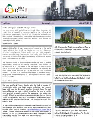 Top News                                                     January 2013                                       VOL: JAN’13-3

Centre to bring real estate bill in budget session:
The government is all set to bring in the Real Estate Regulation Bill,
which aims to establish a regulatory authority for enforcing fair
practice and accountability norms, in the forthcoming budget session
of Parliament. Various builder associations have been asked to submit
their reservations and revised suggestions with the Urban Housing and
Poverty Alleviation Ministry.
Source: Indian Express

                                                                              4 BHK Residential Apartment availabe on Sale at
Sabarmati Riverfront Project among most innovative in the world:
Global advisory firm KPMG has categorized the city's Sabarmati                Gala Swing, South Bopal. For Details Email to
Riverfront Development Project under the 100 most innovative                  estate@itsadeal.co.in
projects towards urban regeneration that make cities livable and
sustainable. It is one of the six upcoming urban infrastructure projects
in the country selected by KPMG.

The riverfront project is being perceived as one that aims to improve
environmental conditions of the city. The project also involves the
reclamation of a 10.5 km stretch of the river banks for creating public
spaces for cultural and civic institutions. Moreover, the riverfront will
make more space available for recreational use and traditional
markets. "The aim is to transform the stretch of the river from a
geographical divider in the city to a focal point for leisure," read a        3BHK Residential Apartment availabe on Sale at
release by KPMG.
                                                                              Safal Parisar I&II, South Bopal. For Details Email
Source : Times of India                                                       to estate@itsadeal.co.in

File your Maid’s & Tenants details with the click of mouse: It’s
something the police have always insisted on, but very few residents
have paid heed to. Everybody employs domestic helps for their
household work, but most residents don’t find the need to register
them with their local police station. The reasons vary: the police make
AHMEDABAD: The property tax of your dream home will double in 2013 if
their life difficult by asking too many questions or ask them to visit the
the budget proposed by the Ahmedabad Municipal Corporation (AMC) on
station time and again. Some even swear by their servants stating they
Monday is accepted by the political wing of the civic body.
have been their trusted people for years and the need to register them
does not arise. Rs 5,449 as property tax for a 1,000 sq ft apartment in
If you are paying
Satellite, be prepared to shell out Rs 10,899 now. The municipal
To put at rest all such questionsdouble tax rate that residential more find
commissioner has proposed to and to ensure on people no properties
excuses 10 per sq mt to Rs 20 in helps/maids registered, the police have
from Rs to get their domestic the existing carpet area-based tax formula.
For commercial official the levy www.cpahmedabad.gujarat.gov.in,
through their properties,website, has been hiked by 60% — from Rs 20
per sq a feature
                                                                              2 &3 BHK Residential Apartment availabe on
addedmt to Rs 32. for residents to register details of their servants or
tenants. This will not only help the residents from visiting the station,     Sale at Orchid Whitefield, Vejalpur. For Details
but also help the cops track them down in times of crisis.                    Email to estate@itsadeal.co.in
 