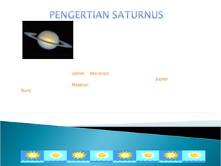 Saturnus adalah sebuah planet di tata surya yang dikenal juga sebagai planet
bercincin, dan merupakan planet terbesar kedua di tata surya setelah Jupiter. Jarak
Saturnus sangat jauh dari Matahari, karena itulah Saturnus tampak tidak terlalu jelas dari
Bumi. Saturnus berevolusi dalam waktu 29,46 tahun. Setiap 378 hari, Bumi, Saturnus
dan Matahari akan berada dalam satu garis lurus.
 