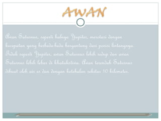 Awan Saturnus, seperti halnya Yupiter, merotasi dengan
kecepatan yang berbeda-beda bergantung dari posisi lintangnya.
Tidak seperti Yupiter, awan Saturnus lebih redup dan awan
Saturnus lebih lebar di khatulistiwa. Awan terendah Saturnus
dibuat oleh air es dan dengan ketebalan sekitar 10 kilometer.
 