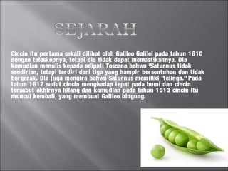 Cincin itu per tama sekali dilihat oleh Galileo Galilei pada tahun 1610
dengan teleskopnya, tetapi dia tidak dapat memastikannya. Dia
kemudian menulis kepada adipati Toscana bahwa "Satur nus tidak
sendir ian, tetapi ter dir i dar i tiga yang hampir ber sentuhan dan tidak
ber ger ak. Dia juga mengir a bahwa Satur nus memiliki "telinga." Pada
tahun 1612 sudut cincin menghadap tepat pada bumi dan cincin
ter sebut akhir nya hilang dan kemudian pada tahun 1613 cincin itu
muncul kembali, yang membuat Galileo bingung.
 