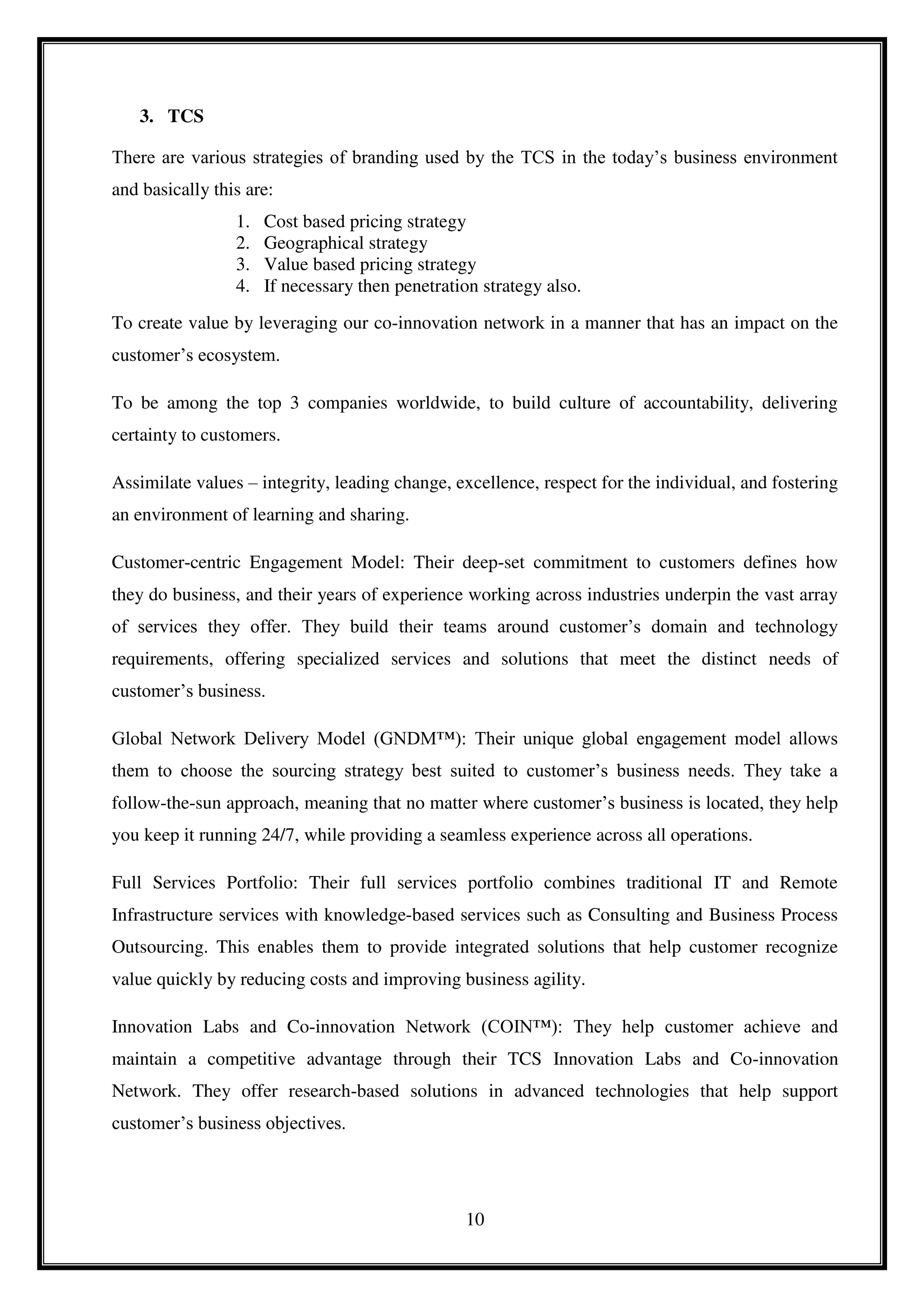 10
3. TCS
There are various strategies of branding used by the TCS in the today’s business environment
and basically this are:
1. Cost based pricing strategy
2. Geographical strategy
3. Value based pricing strategy
4. If necessary then penetration strategy also.
To create value by leveraging our co-innovation network in a manner that has an impact on the
customer’s ecosystem.
To be among the top 3 companies worldwide, to build culture of accountability, delivering
certainty to customers.
Assimilate values – integrity, leading change, excellence, respect for the individual, and fostering
an environment of learning and sharing.
Customer-centric Engagement Model: Their deep-set commitment to customers defines how
they do business, and their years of experience working across industries underpin the vast array
of services they offer. They build their teams around customer’s domain and technology
requirements, offering specialized services and solutions that meet the distinct needs of
customer’s business.
Global Network Delivery Model (GNDM™): Their unique global engagement model allows
them to choose the sourcing strategy best suited to customer’s business needs. They take a
follow-the-sun approach, meaning that no matter where customer’s business is located, they help
you keep it running 24/7, while providing a seamless experience across all operations.
Full Services Portfolio: Their full services portfolio combines traditional IT and Remote
Infrastructure services with knowledge-based services such as Consulting and Business Process
Outsourcing. This enables them to provide integrated solutions that help customer recognize
value quickly by reducing costs and improving business agility.
Innovation Labs and Co-innovation Network (COIN™): They help customer achieve and
maintain a competitive advantage through their TCS Innovation Labs and Co-innovation
Network. They offer research-based solutions in advanced technologies that help support
customer’s business objectives.
 