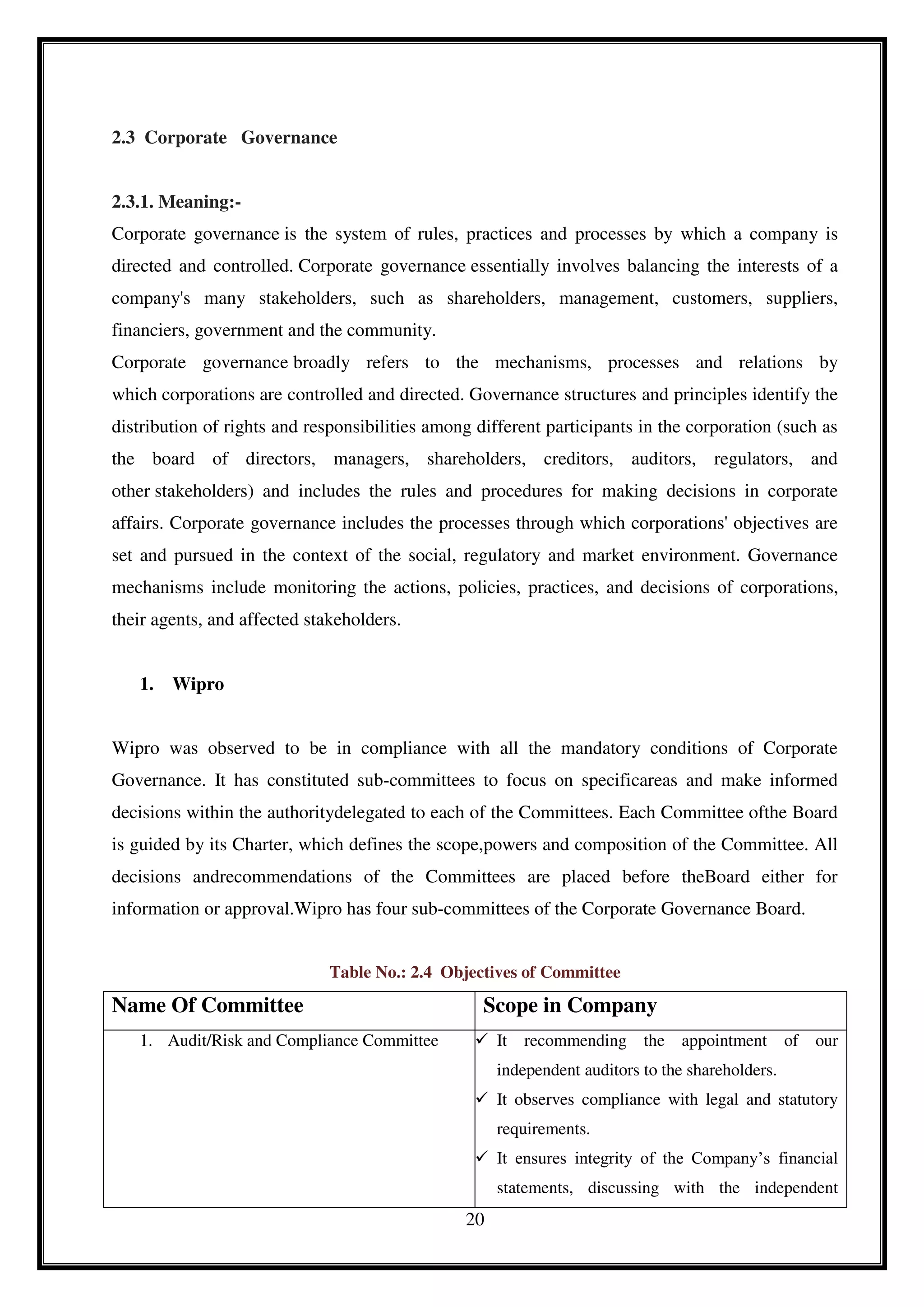20
2.3 Corporate Governance
2.3.1. Meaning:-
Corporate governance is the system of rules, practices and processes by which a company is
directed and controlled. Corporate governance essentially involves balancing the interests of a
company's many stakeholders, such as shareholders, management, customers, suppliers,
financiers, government and the community.
Corporate governance broadly refers to the mechanisms, processes and relations by
which corporations are controlled and directed. Governance structures and principles identify the
distribution of rights and responsibilities among different participants in the corporation (such as
the board of directors, managers, shareholders, creditors, auditors, regulators, and
other stakeholders) and includes the rules and procedures for making decisions in corporate
affairs. Corporate governance includes the processes through which corporations' objectives are
set and pursued in the context of the social, regulatory and market environment. Governance
mechanisms include monitoring the actions, policies, practices, and decisions of corporations,
their agents, and affected stakeholders.
1. Wipro
Wipro was observed to be in compliance with all the mandatory conditions of Corporate
Governance. It has constituted sub-committees to focus on specificareas and make informed
decisions within the authoritydelegated to each of the Committees. Each Committee ofthe Board
is guided by its Charter, which defines the scope,powers and composition of the Committee. All
decisions andrecommendations of the Committees are placed before theBoard either for
information or approval.Wipro has four sub-committees of the Corporate Governance Board.
Table No.: 2.4 Objectives of Committee
Name Of Committee Scope in Company
1. Audit/Risk and Compliance Committee  It recommending the appointment of our
independent auditors to the shareholders.
 It observes compliance with legal and statutory
requirements.
 It ensures integrity of the Company’s financial
statements, discussing with the independent
 