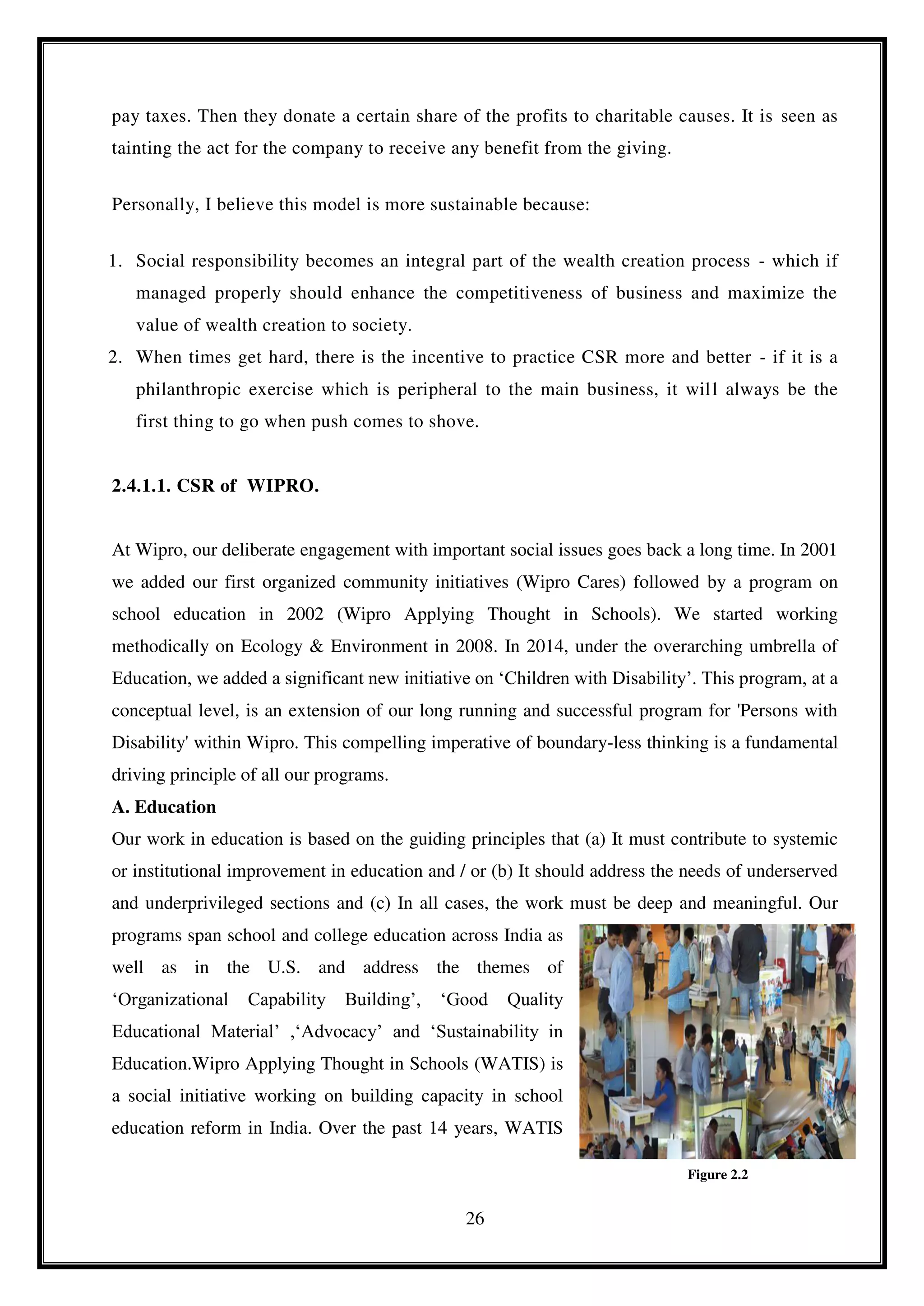 26
pay taxes. Then they donate a certain share of the profits to charitable causes. It is seen as
tainting the act for the company to receive any benefit from the giving.
Personally, I believe this model is more sustainable because:
1. Social responsibility becomes an integral part of the wealth creation process - which if
managed properly should enhance the competitiveness of business and maximize the
value of wealth creation to society.
2. When times get hard, there is the incentive to practice CSR more and better - if it is a
philanthropic exercise which is peripheral to the main business, it will always be the
first thing to go when push comes to shove.
2.4.1.1. CSR of WIPRO.
At Wipro, our deliberate engagement with important social issues goes back a long time. In 2001
we added our first organized community initiatives (Wipro Cares) followed by a program on
school education in 2002 (Wipro Applying Thought in Schools). We started working
methodically on Ecology & Environment in 2008. In 2014, under the overarching umbrella of
Education, we added a significant new initiative on ‘Children with Disability’. This program, at a
conceptual level, is an extension of our long running and successful program for 'Persons with
Disability' within Wipro. This compelling imperative of boundary-less thinking is a fundamental
driving principle of all our programs.
A. Education
Our work in education is based on the guiding principles that (a) It must contribute to systemic
or institutional improvement in education and / or (b) It should address the needs of underserved
and underprivileged sections and (c) In all cases, the work must be deep and meaningful. Our
programs span school and college education across India as
well as in the U.S. and address the themes of
‘Organizational Capability Building’, ‘Good Quality
Educational Material’ ,‘Advocacy’ and ‘Sustainability in
Education.Wipro Applying Thought in Schools (WATIS) is
a social initiative working on building capacity in school
education reform in India. Over the past 14 years, WATIS
Figure 2.2
 