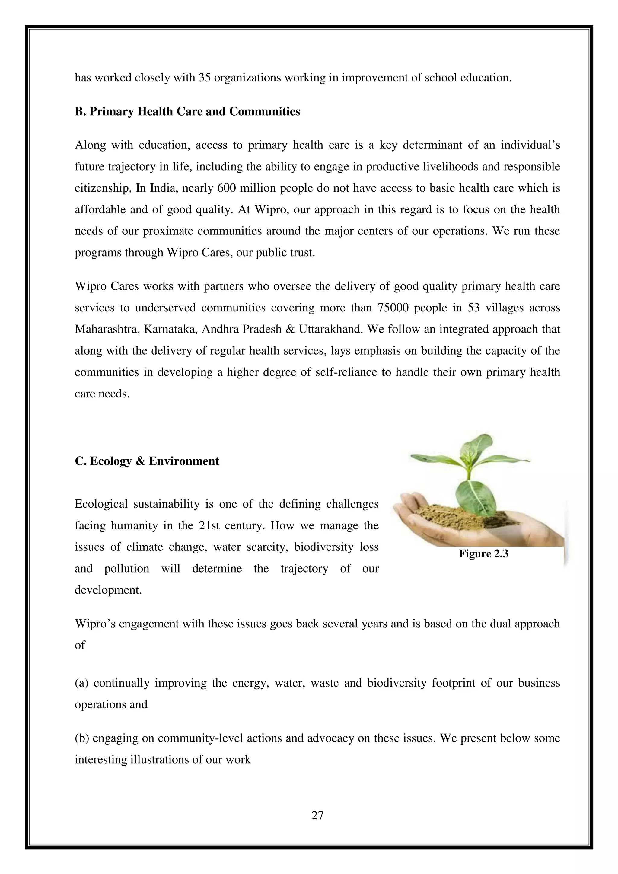 27
has worked closely with 35 organizations working in improvement of school education.
B. Primary Health Care and Communities
Along with education, access to primary health care is a key determinant of an individual’s
future trajectory in life, including the ability to engage in productive livelihoods and responsible
citizenship, In India, nearly 600 million people do not have access to basic health care which is
affordable and of good quality. At Wipro, our approach in this regard is to focus on the health
needs of our proximate communities around the major centers of our operations. We run these
programs through Wipro Cares, our public trust.
Wipro Cares works with partners who oversee the delivery of good quality primary health care
services to underserved communities covering more than 75000 people in 53 villages across
Maharashtra, Karnataka, Andhra Pradesh & Uttarakhand. We follow an integrated approach that
along with the delivery of regular health services, lays emphasis on building the capacity of the
communities in developing a higher degree of self-reliance to handle their own primary health
care needs.
C. Ecology & Environment
Ecological sustainability is one of the defining challenges
facing humanity in the 21st century. How we manage the
issues of climate change, water scarcity, biodiversity loss
and pollution will determine the trajectory of our
development.
Wipro’s engagement with these issues goes back several years and is based on the dual approach
of
(a) continually improving the energy, water, waste and biodiversity footprint of our business
operations and
(b) engaging on community-level actions and advocacy on these issues. We present below some
interesting illustrations of our work
Figure 2.3
 