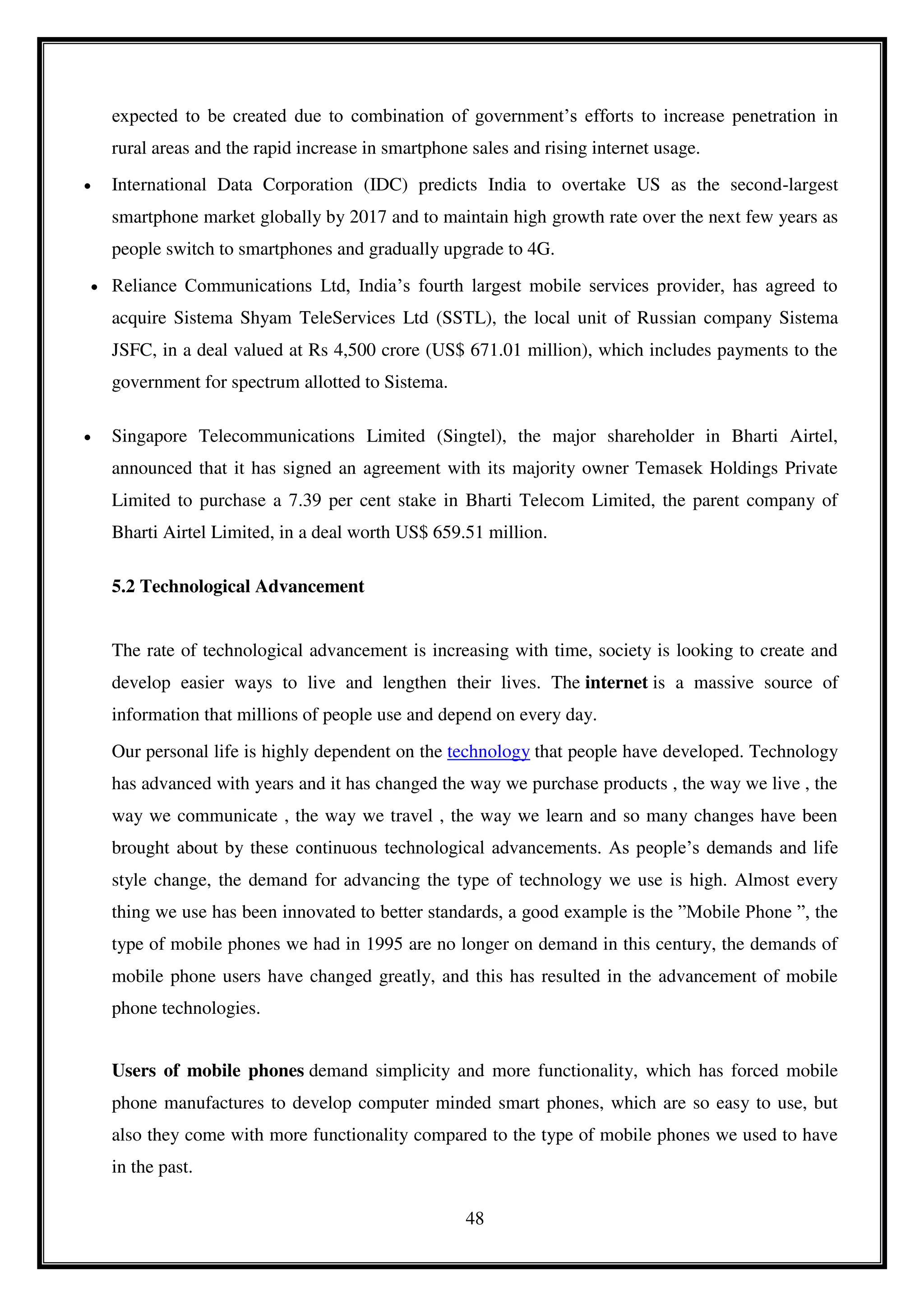 48
expected to be created due to combination of government’s efforts to increase penetration in
rural areas and the rapid increase in smartphone sales and rising internet usage.
 International Data Corporation (IDC) predicts India to overtake US as the second-largest
smartphone market globally by 2017 and to maintain high growth rate over the next few years as
people switch to smartphones and gradually upgrade to 4G.
 Reliance Communications Ltd, India’s fourth largest mobile services provider, has agreed to
acquire Sistema Shyam TeleServices Ltd (SSTL), the local unit of Russian company Sistema
JSFC, in a deal valued at Rs 4,500 crore (US$ 671.01 million), which includes payments to the
government for spectrum allotted to Sistema.
 Singapore Telecommunications Limited (Singtel), the major shareholder in Bharti Airtel,
announced that it has signed an agreement with its majority owner Temasek Holdings Private
Limited to purchase a 7.39 per cent stake in Bharti Telecom Limited, the parent company of
Bharti Airtel Limited, in a deal worth US$ 659.51 million.
5.2 Technological Advancement
The rate of technological advancement is increasing with time, society is looking to create and
develop easier ways to live and lengthen their lives. The internet is a massive source of
information that millions of people use and depend on every day.
Our personal life is highly dependent on the technology that people have developed. Technology
has advanced with years and it has changed the way we purchase products , the way we live , the
way we communicate , the way we travel , the way we learn and so many changes have been
brought about by these continuous technological advancements. As people’s demands and life
style change, the demand for advancing the type of technology we use is high. Almost every
thing we use has been innovated to better standards, a good example is the ”Mobile Phone ”, the
type of mobile phones we had in 1995 are no longer on demand in this century, the demands of
mobile phone users have changed greatly, and this has resulted in the advancement of mobile
phone technologies.
Users of mobile phones demand simplicity and more functionality, which has forced mobile
phone manufactures to develop computer minded smart phones, which are so easy to use, but
also they come with more functionality compared to the type of mobile phones we used to have
in the past.
 