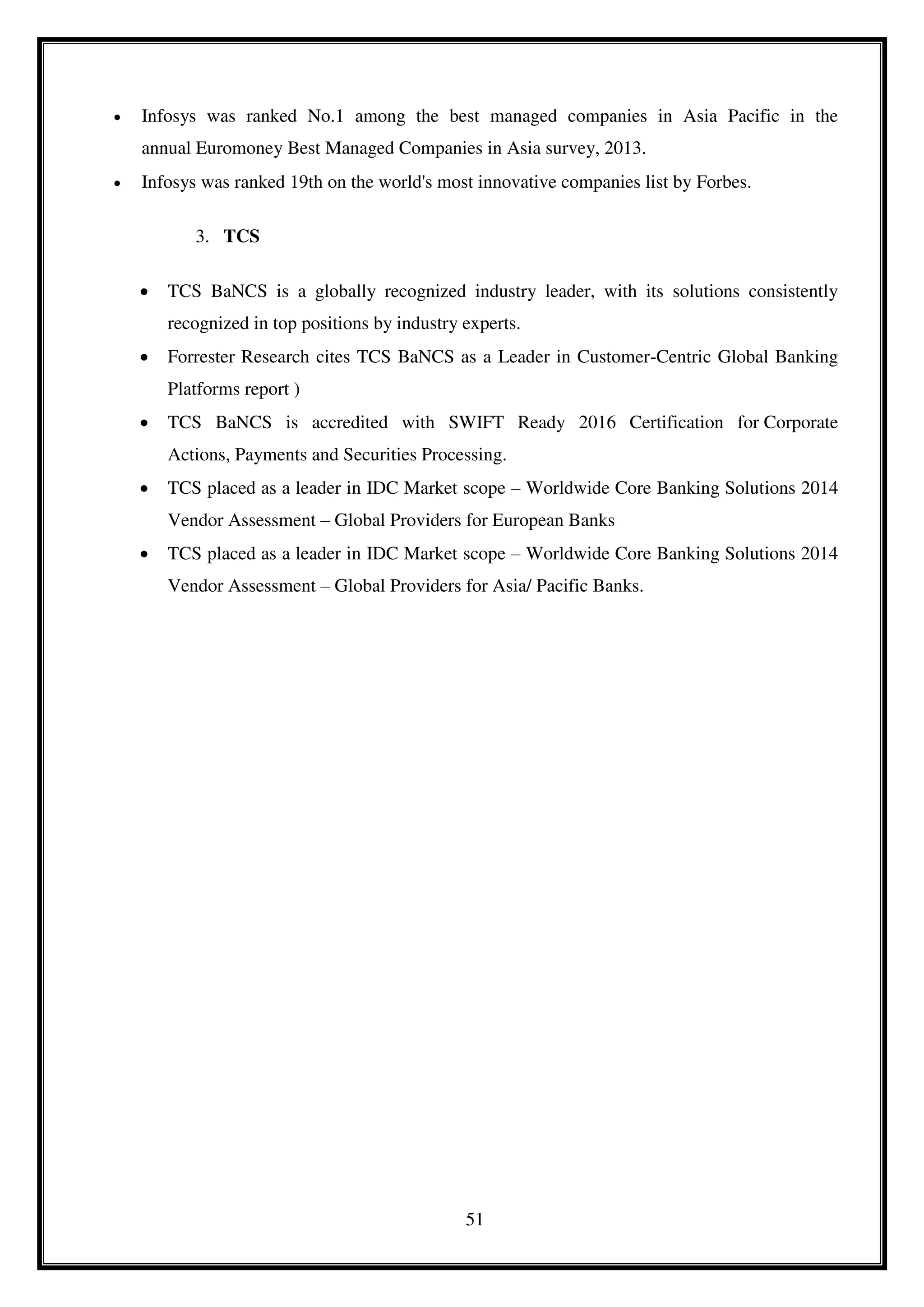 51
 Infosys was ranked No.1 among the best managed companies in Asia Pacific in the
annual Euromoney Best Managed Companies in Asia survey, 2013.
 Infosys was ranked 19th on the world's most innovative companies list by Forbes.
3. TCS
 TCS BaNCS is a globally recognized industry leader, with its solutions consistently
recognized in top positions by industry experts.
 Forrester Research cites TCS BaNCS as a Leader in Customer-Centric Global Banking
Platforms report )
 TCS BaNCS is accredited with SWIFT Ready 2016 Certification for Corporate
Actions, Payments and Securities Processing.
 TCS placed as a leader in IDC Market scope – Worldwide Core Banking Solutions 2014
Vendor Assessment – Global Providers for European Banks
 TCS placed as a leader in IDC Market scope – Worldwide Core Banking Solutions 2014
Vendor Assessment – Global Providers for Asia/ Pacific Banks.
 