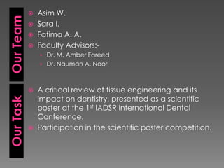 Our Team






› Dr. M. Amber Fareed

› Dr. Nauman A. Noor



Our Task

Asim W.
Sara I.
Fatima A. A.
Faculty Advisors:-



A critical review of tissue engineering and its
impact on dentistry, presented as a scientific
poster at the 1st IADSR International Dental
Conference.
Participation in the scientific poster competition.

 