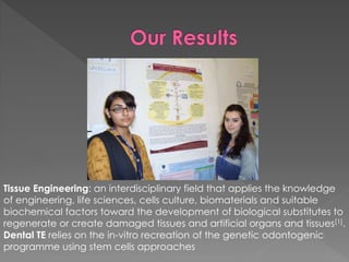 Tissue Engineering: an interdisciplinary field that applies the knowledge
of engineering, life sciences, cells culture, biomaterials and suitable
biochemical factors toward the development of biological substitutes to
regenerate or create damaged tissues and artificial organs and tissues[1].
Dental TE relies on the in-vitro recreation of the genetic odontogenic
programme using stem cells approaches

 