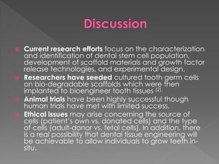 Current research efforts focus on the characterization
and identification of dental stem cell population,
development of scaffold materials and growth factor
release technologies, and experimental design.
 Researchers have seeded cultured tooth germ cells
on bio-degradable scaffolds which were then
implanted to bioengineer tooth tissues [2].
 Animal trials have been highly successful though
human trials have met with limited success.
 Ethical issues may arise concerning the source of
cells (patient’s own vs. donated cells) and the type
of cells (adult-donor vs. fetal cells). In addition, there
is a real possibility that dental tissue engineering will
be achievable to allow individuals to grow teeth insitu.


 