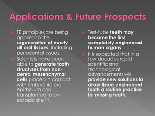 



TE principles are being
applied to the
regeneration of nearly
all oral tissues, including
periodontal tissues.
Scientists have been
able to generate tooth
structures from nondental mesenchymal
cells placed in contact
with embryonic oral
epithelium and
transplanted to an
ectopic site [3] .





Test-tube teeth may
become the first
completely engineered
human organs.
It is expected that in a
few decades rapid
scientific and
technological
advancements will
provide new solutions to
allow tissue engineered
tooth a routine practice
for missing teeth.

 