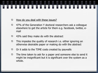 How do you deal with these issues?
47% of the Generation Y doctoral researchers ask a colleague
elsewhere to get the article for them e.g. facebook, twitter, e-
mail
43% said they make do with the abstract
This impedes the quality of research i.e. either ignoring an
otherwise desirable paper or making do with the abstract
Or it adds to the TIME costs created by paywalls
The time taken to ask for a paper and someone else to send it
might be insignificant but it is significant over the system as a
whole.
 