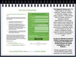 The Research Works Act: “No
   Federal agency may adopt,
 implement, maintain, continue,
   or otherwise engage in any
policy, program, or other activity
  that--(1) causes, permits, or
        authorises network
  dissemination of any private-
sector research work without the
prior consent of the publisher of
 such work; or (2) requires that
any actual or prospective author,
   or the employer of such an
  actual or prospective author,
assent to network dissemination
   of a private-sector research
              work.”

It was an attempt to prevent
PUBLIC funding bodies from
  mandating that PUBLICLY
  funded research be made
     available to, er, the
          PUBLIC...

 Elsevier dropped their support
 for the RWA but denied it had
anything to do with the petition.
 