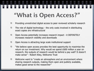 “What is Open Access?”
Providing unrestricted digital access to peer reviewed scholarly research

The role of digital technology - the only costs involved in distributing
exact copies are infrastructural

Open Access potentially increases research impact - it DEFINITELY
increases research visibility and downloads

Open Access is attracting large scale institutional support

“We believe open access provides the best opportunity to maximise the
return on our investment. Why would we spend £600 million a year on
research, the outputs of research would be behind a pay wall? It doesn’t
make sense” - Robert Kiley, Wellcome Trust

Wellcome want to “create an atmosphere and an environment where
sharing research outputs, making them open and publicly available,
makes good sense to the researcher”
 