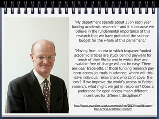 “My department spends about £5bn each year
funding academic research – and it is because we
  believe in the fundamental importance of this
   research that we have protected the science
     budget for the whole of this parliament.”

  “Moving from an era in which taxpayer-funded
  academic articles are stuck behind paywalls for
    much of their life to one in which they are
  available free of charge will not be easy. There
are clear trade-offs. If those funding research pay
 open-access journals in advance, where will this
 leave individual researchers who can't cover the
 cost? If we improve the world's access to British
research, what might we get in response? Does a
    preference for open access mean different
        incentives for different disciplines?”

 http://www.guardian.co.uk/commentisfree/2012/may/01/open-
                free-access-academic-research
 