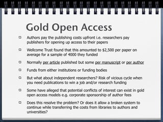 Gold Open Access
Authors pay the publishing costs upfront i.e. researchers pay
publishers for opening up access to their papers

Wellcome Trust found that this amounted to $2,500 per paper on
average for a sample of 4000 they funded

Normally per article published but some per manuscript or per author

Funds from either institutions or funding bodies

But what about independent researchers? Risk of vicious cycle when
you need publications to win a job and/or research funding

Some have alleged that potential conflicts of interest can exist in gold
open access models e.g. corporate sponsorship of author fees

Does this resolve the problem? Or does it allow a broken system to
continue while transferring the costs from libraries to authors and
universities?
 