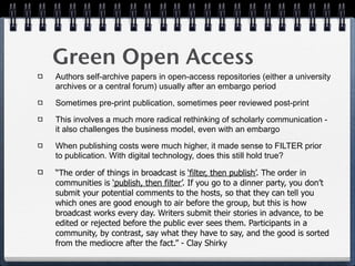 Green Open Access
Authors self-archive papers in open-access repositories (either a university
archives or a central forum) usually after an embargo period

Sometimes pre-print publication, sometimes peer reviewed post-print

This involves a much more radical rethinking of scholarly communication -
it also challenges the business model, even with an embargo

When publishing costs were much higher, it made sense to FILTER prior
to publication. With digital technology, does this still hold true?

“The order of things in broadcast is ‘filter, then publish’. The order in
communities is ‘publish, then filter’. If you go to a dinner party, you don’t
submit your potential comments to the hosts, so that they can tell you
which ones are good enough to air before the group, but this is how
broadcast works every day. Writers submit their stories in advance, to be
edited or rejected before the public ever sees them. Participants in a
community, by contrast, say what they have to say, and the good is sorted
from the mediocre after the fact.” - Clay Shirky
 