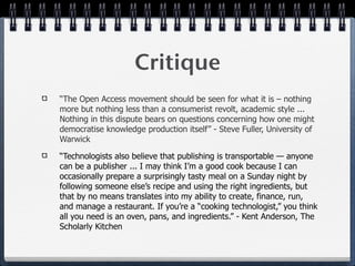 Critique
“The Open Access movement should be seen for what it is – nothing
more but nothing less than a consumerist revolt, academic style ...
Nothing in this dispute bears on questions concerning how one might
democratise knowledge production itself” - Steve Fuller, University of
Warwick

“Technologists also believe that publishing is transportable — anyone
can be a publisher ... I may think I’m a good cook because I can
occasionally prepare a surprisingly tasty meal on a Sunday night by
following someone else’s recipe and using the right ingredients, but
that by no means translates into my ability to create, finance, run,
and manage a restaurant. If you’re a “cooking technologist,” you think
all you need is an oven, pans, and ingredients.” - Kent Anderson, The
Scholarly Kitchen
 