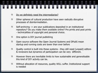 Do we definitely need the intermediaries?

Other spheres of cultural production have seen radically disruptive
processes of disintermediation.

Self-archiving -> are your publications deposited in an institutional
repository? Do you make them available online? Pre prints and post prints
- technicalities of copyright and personal choice.

One option is DIY journal publishing

Open source software like Open Journal Systems and DPubS mean
startup and running costs are lower than ever before

Quality control is built into these systems - they still need (unpaid) editors
& reviewers but dynamics of participation can be very different.

However there are inevitable limits to how sustainable and generalisable
this kind of DIY activity can be.

Without allocation of resources, quality WILL suffer. Institutional support
is needed
 
