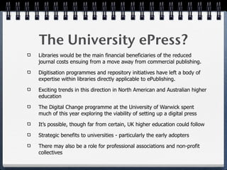 The University ePress?
Libraries would be the main financial beneficiaries of the reduced
journal costs ensuing from a move away from commercial publishing.

Digitisation programmes and repository initiatives have left a body of
expertise within libraries directly applicable to ePublishing.

Exciting trends in this direction in North American and Australian higher
education

The Digital Change programme at the University of Warwick spent
much of this year exploring the viability of setting up a digital press

It’s possible, though far from certain, UK higher education could follow

Strategic benefits to universities - particularly the early adopters

There may also be a role for professional associations and non-profit
collectives
 