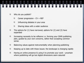 Why do you publish?

    Career progression - CV + REF

    Influencing debates in your area

    Sharing ideas with a wider audience

The options for (1) have narrowed, options for (2) and (3) have
expanded

Increasing necessity to be reflexive i.e. forming your OWN publishing
plan, guided by your own concerns, rather than accepting common
sense.

Balancing values against instrumentality when planning publishing

Keeping up to date with these issues: the landscape is changing rapidly

Having an online presence & using it to promote your work - uncertain
where publishing will go but digital dimensions seem assured
 