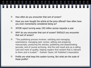 How often do you encounter that sort of screen?

Have you ever bought the article at the price offered? How often have
you even momentarily considered doing so?

JSTOR report turning away 150 million access requests a year

WHY do you encounter that sort of screen? SHOULD you encounter
that sort of screen?

”The publishing process involves: soliciting and managing
submissions; managing peer review; editing and preparing
manuscripts; producing the articles; publishing and disseminating
journals; and of course archiving. And the end result acts as a calling
card and mark of quality, helping readers find content that is relevant
to them and is trusted.” - Graham Taylor, UK Publisher’s Association

Profits are what keep this system turning. But what are the scale of
these profits?
 