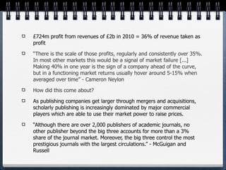 £724m profit from revenues of £2b in 2010 = 36% of revenue taken as
profit

“There is the scale of those profits, regularly and consistently over 35%.
In most other markets this would be a signal of market failure [...]
Making 40% in one year is the sign of a company ahead of the curve,
but in a functioning market returns usually hover around 5-15% when
averaged over time” - Cameron Neylon

How did this come about?

As publishing companies get larger through mergers and acquisitions,
scholarly publishing is increasingly dominated by major commercial
players which are able to use their market power to raise prices.

“Although there are over 2,000 publishers of academic journals, no
other publisher beyond the big three accounts for more than a 3%
share of the journal market. Moreover, the big three control the most
prestigious journals with the largest circulations.” - McGuigan and
Russell
 