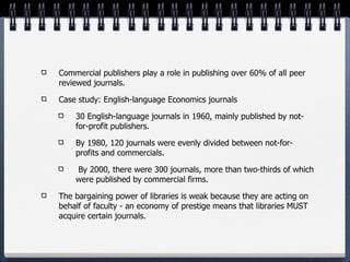 Commercial publishers play a role in publishing over 60% of all peer
reviewed journals.

Case study: English-language Economics journals

    30 English-language journals in 1960, mainly published by not-
    for-profit publishers.

    By 1980, 120 journals were evenly divided between not-for-
    profits and commercials.

    By 2000, there were 300 journals, more than two-thirds of which
    were published by commercial firms.

The bargaining power of libraries is weak because they are acting on
behalf of faculty - an economy of prestige means that libraries MUST
acquire certain journals.
 