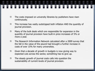 The costs imposed on university libraries by publishers have risen
continuously.

This increase has vastly outstripped both inflation AND the quantity of
journal provision.

Many of the bulk deals which are responsible for expansion in the
quantity of journal provision have built-in price increases of 5% or
more a year.

The Research Information Network calculated after a 2009 survey that
the fall in the value of the pound had brought a further increase in
costs of over 15% for many universities.

Given that a decade of growth in budgets is now giving way to
expected cuts across the sector, something has to give up.

The steady growth of journal costs calls into question the
sustainability of current levels of journal provision.
 