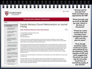 “Annual cost for
   journals from
these providers now
approaches $3.75M”

“Some journals cost
as much as $40,000
 per year, others in
     the tens of
    thousands”

 “Prices for online
 content from two
  providers have
increased by about
   145% over the
  past six years”

    “Even though
   scholarly output
  continues to grow
 and publishing can
 be expensive, profit
margins of 35% and
  more suggest that
 the prices we must
  pay do not solely
    result from an
increasing supply of
     new articles”
 