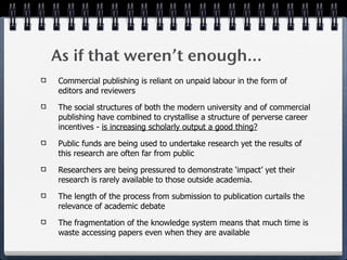 As if that weren’t enough...
Commercial publishing is reliant on unpaid labour in the form of
editors and reviewers

The social structures of both the modern university and of commercial
publishing have combined to crystallise a structure of perverse career
incentives - is increasing scholarly output a good thing?

Public funds are being used to undertake research yet the results of
this research are often far from public

Researchers are being pressured to demonstrate ‘impact’ yet their
research is rarely available to those outside academia.

The length of the process from submission to publication curtails the
relevance of academic debate

The fragmentation of the knowledge system means that much time is
waste accessing papers even when they are available
 
