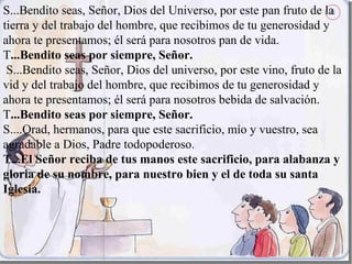 S...Bendito seas, Señor, Dios del Universo, por este pan fruto de la
tierra y del trabajo del hombre, que recibimos de tu generosidad y
ahora te presentamos; él será para nosotros pan de vida.
T...Bendito seas por siempre, Señor.
 S...Bendito seas, Señor, Dios del universo, por este vino, fruto de la
vid y del trabajo del hombre, que recibimos de tu generosidad y
ahora te presentamos; él será para nosotros bebida de salvación.
T...Bendito seas por siempre, Señor.
S....Orad, hermanos, para que este sacrificio, mío y vuestro, sea
agradable a Dios, Padre todopoderoso.
T...El Señor reciba de tus manos este sacrificio, para alabanza y
gloria de su nombre, para nuestro bien y el de toda su santa
Iglesia.
 