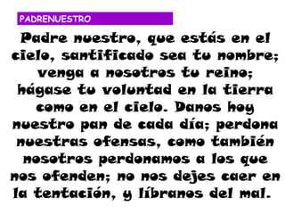 PADRENUESTRO

 Padre nuestro, que estás en el
cielo, santificado sea tu nombre;
    venga a nosotros tu reino;
 hágase tu voluntad en la tierra
   como en el cielo. Danos hoy
nuestro pan de cada día; perdona
 nuestras ofensas, como también
  nosotros perdonamos a los que
nos ofenden; no nos dejes caer en
la tentación, y líbranos del mal.
 