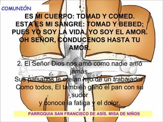  
   
COMUNIÓN                                              

         ES MI CUERPO:      TOMAD Y COMED.
     ESTA ES MI SANGRE: TOMAD Y BEBED;
    PUES YO SOY LA VIDA, YO SOY EL AMOR.
       OH SEÑOR, CONDUCENOS HASTA TU
                          AMOR.
                              
      2. El Señor Dios nos amó como nadie amó 
                          jamás.
     Sus paisanos le creían hijo de un trabajador.
     Como todos, El también ganó el pan con su 
                           sudor
              y conoce la fatiga y el dolor.
          PARROQUIA SAN FRANCISCO DE ASÍS. MISA DE NIÑOS
 