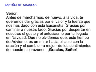 ACCIÓN DE GRACIAS

Señor; 
Antes de marcharnos, de nuevo, a la vida, te 
queremos dar gracias por el valor y la fuerza que 
nos has dado con esta Eucaristía. Gracias por 
caminar a nuestro lado. Gracias por despertar en 
nosotros el gusto y el entusiasmo por tu llegada 
en Navidad. Que no olvidemos que, este tiempo 
de Adviento, es un mirar hacia el cielo con la 
oración y el cambio –a mejor- de los sentimientos 
de nuestros corazones. ¡Gracias, Señor!
 