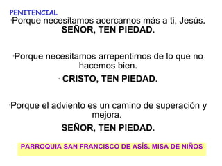 PENITENCIAL
    Porque necesitamos acercarnos más a ti, Jesús. 
    -

               SEÑOR, TEN PIEDAD.

        -
            Porque necesitamos arrepentirnos de lo que no 
                            hacemos bien.
                      -
                         CRISTO, TEN PIEDAD.

-
    Porque el adviento es un camino de superación y 
                        mejora. 
                SEÑOR, TEN PIEDAD.

             PARROQUIA SAN FRANCISCO DE ASÍS. MISA DE NIÑOS
                                   
 