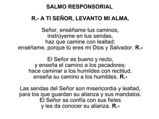 SALMO RESPONSORIAL

     R.- A TI SEÑOR, LEVANTO MI ALMA.

          Señor, enséñame tus caminos,
             instrúyeme en tus sendas,
            haz que camine con lealtad;
enséñame, porque tú eres mi Dios y Salvador. R.-
                           
             El Señor es bueno y recto,
       y enseña el camino a los pecadores;
    hace caminar a los humildes con rectitud,
      enseña su camino a los humildes. R.-
                           
 Las sendas del Señor son misericordia y lealtad,
para los que guardan su alianza y sus mandatos.
         El Señor se confía con sus fieles
          y les da conocer su alianza. R.-
 