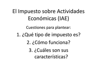 El Impuesto sobre Actividades
Económicas (IAE)
Cuestiones para plantear:
1. ¿Qué tipo de impuesto es?
2. ¿Cómo funciona?
3. ¿Cuáles son sus
características?
 