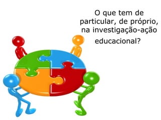 O que tem de
particular, de próprio,
na investigação-ação
educacional?
 