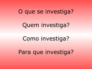 O que se investiga?
Quem investiga?
Como investiga?
Para que investiga?
 