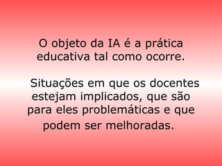 O objeto da IA é a prática
educativa tal como ocorre.
Situações em que os docentes
estejam implicados, que são
para eles problemáticas e que
podem ser melhoradas.
 
