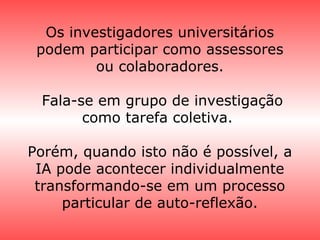 Os investigadores universitários
podem participar como assessores
ou colaboradores.
Fala-se em grupo de investigação
como tarefa coletiva.
Porém, quando isto não é possível, a
IA pode acontecer individualmente
transformando-se em um processo
particular de auto-reflexão.
 