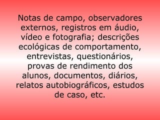 Notas de campo, observadores
externos, registros em áudio,
vídeo e fotografia; descrições
ecológicas de comportamento,
entrevistas, questionários,
provas de rendimento dos
alunos, documentos, diários,
relatos autobiográficos, estudos
de caso, etc.
 